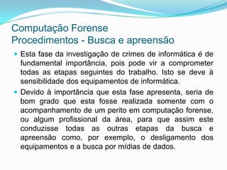 Computação Forense
Procedimentos - Busca e apreensão
 Esta fase da investigação de crimes de informática é de
  fundamental importância, pois pode vir a comprometer
  todas as etapas seguintes do trabalho. Isto se deve à
  sensibilidade dos equipamentos de informática.
 Devido à importância que esta fase apresenta, seria de
  bom grado que esta fosse realizada somente com o
  acompanhamento de um perito em computação forense,
  ou algum profissional da área, para que assim este
  conduzisse todas as outras etapas da busca e
  apreensão como, por exemplo, o desligamento dos
  equipamentos e a busca por mídias de dados.
 