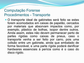 Computação Forense
Procedimentos - Transporte
 O transporte ideal de gabinetes será feito se estes
 forem acomodados em caixas de papelão, cercados
 por materiais que absorvam impactos como, por
 exemplo, plástico de bolhas, isopor dentre outros.
 Ainda assim, estes não devem permanecer perto de
 partes rígidas como caixas de pneus, caso o
 transporte venha a ser feito por carro, pois uma
 colisão entre um gabinete, ainda que embalado de
 forma favorável, e uma parte rígida poderá danificar
 hardwares essenciais à perícia como é o caso do
 disco rígido.
 