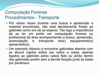 Computação Forense
Procedimentos - Transporte
 Por várias vezes durante uma busca e apreensão o
  material encontrado, não está devidamente fixado ao
  gabinete como era de se esperar. Tão logo a importância
  de se ter um perito em computação forense ou
  profissional da área acompanhando a busca, apreensão,
  acomodação e transporte do(s) equipamento(s)
  apreendido(s).
 Um exemplo clássico é encontrar gabinetes abertos com
  os discos rígidos soltos por sobre a mesa, apenas
  ligados ao gabinete pelos cabos flats ou ainda dentro
  dos gabinetes porém sem a devida fixação junto às baias
  por parafusos.
 