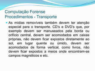 Computação Forense
Procedimentos - Transporte
 As mídias removíveis também devem ter atenção
 especial para o transporte. CD’s e DVD’s que, por
 exemplo devem ser manuseados pela borda ou
 orifício central, devem ser acomodados em caixas
 próprias, não devem ficar expostos diretamente ao
 sol, em lugar quente ou úmido, devem ser
 acomodados de forma vertical, como livros, não
 devem ficar expostos a meios onde encontram-se
 campos magnéticos e etc.
 