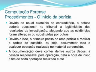Computação Forense
Procedimentos - O início da perícia
 Devido ao usual exercício do contraditório, a defesa
  poderá questionar no tribunal a legitimidade dos
  resultados da investigação, alegando que as evidências
  foram alteradas ou substituídas por outras.
 Devido a isso, o primeiro passo de uma perícia é realizar
  a cadeia de custódia, ou seja, documentar toda e
  qualquer operação realizada no material apreendido.
 A documentação deve conter dentre outros dados, a
  pessoa responsável pela operação, data e hora de inicio
  e fim de cada operação realizada e etc.
 