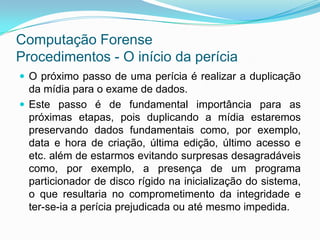 Computação Forense
Procedimentos - O início da perícia
 O próximo passo de uma perícia é realizar a duplicação
  da mídia para o exame de dados.
 Este passo é de fundamental importância para as
  próximas etapas, pois duplicando a mídia estaremos
  preservando dados fundamentais como, por exemplo,
  data e hora de criação, última edição, último acesso e
  etc. além de estarmos evitando surpresas desagradáveis
  como, por exemplo, a presença de um programa
  particionador de disco rígido na inicialização do sistema,
  o que resultaria no comprometimento da integridade e
  ter-se-ia a perícia prejudicada ou até mesmo impedida.
 