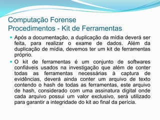 Computação Forense
Procedimentos - Kit de Ferramentas
 Após a documentação, a duplicação da mídia deverá ser
  feita, para realizar o exame de dados. Além da
  duplicação de mídia, devemos ter um kit de ferramentas
  próprio.
 O kit de ferramentas é um conjunto de softwares
  confiáveis usados na investigação que além de conter
  todas as ferramentas necessárias à captura de
  evidências, deverá ainda conter um arquivo de texto
  contendo o hash de todas as ferramentas, este arquivo
  de hash, considerado com uma assinatura digital onde
  cada arquivo possui um valor exclusivo, será utilizado
  para garantir a integridade do kit ao final da perícia.
 