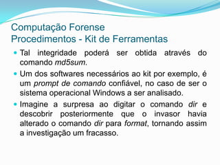 Computação Forense
Procedimentos - Kit de Ferramentas
 Tal integridade poderá ser obtida através do
  comando md5sum.
 Um dos softwares necessários ao kit por exemplo, é
  um prompt de comando confiável, no caso de ser o
  sistema operacional Windows a ser analisado.
 Imagine a surpresa ao digitar o comando dir e
  descobrir posteriormente que o invasor havia
  alterado o comando dir para format, tornando assim
  a investigação um fracasso.
 