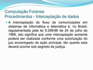 Computação Forense
Procedimentos - Interceptação de dados
 A interceptação do fluxo de comunicações em
 sistemas de informática e telemática é, no Brasil,
 regulamentada pela lei 9.296/96 de 24 de julho de
 1996, isto significa que uma interceptação somente
 poderá ser realizada conforme uma autorização do
 juiz encarregado da ação principal, tão quanto esta
 deverá ocorrer sob segredo de justiça.
 