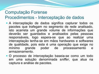 Computação Forense
Procedimentos - Interceptação de dados
 A interceptação de dados significa capturar todos os
  pacotes que trafegam no segmento de rede analisado,
  isto acarreta um grande volume de informações que
  deverão ser guardados e analisados pelas pessoas
  responsáveis, logo espera-se que ao realizar uma
  interceptação tenha-se em mãos hardwares e softwares
  de qualidade, pois esta é uma operação que exige no
  mínimo     grande     poder   de processamento     e
  armazenamento.
 O processo de interceptação baseia-se como um todo
  em uma solução denominada sniffer, que atua na
  captura e análise de pacotes.
 