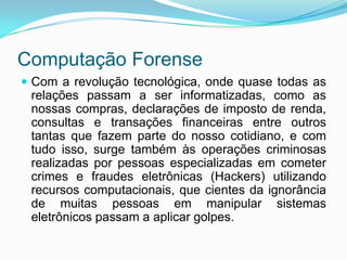 Computação Forense
 Com a revolução tecnológica, onde quase todas as
 relações passam a ser informatizadas, como as
 nossas compras, declarações de imposto de renda,
 consultas e transações financeiras entre outros
 tantas que fazem parte do nosso cotidiano, e com
 tudo isso, surge também às operações criminosas
 realizadas por pessoas especializadas em cometer
 crimes e fraudes eletrônicas (Hackers) utilizando
 recursos computacionais, que cientes da ignorância
 de muitas pessoas em manipular sistemas
 eletrônicos passam a aplicar golpes.
 