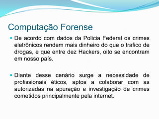 Computação Forense
 De acordo com dados da Policia Federal os crimes
 eletrônicos rendem mais dinheiro do que o trafico de
 drogas, e que entre dez Hackers, oito se encontram
 em nosso país.

 Diante desse cenário surge a necessidade de
 profissionais éticos, aptos a colaborar com as
 autorizadas na apuração e investigação de crimes
 cometidos principalmente pela internet.
 