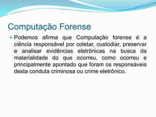 Computação Forense
 Podemos afirma que Computação forense é a
 ciência responsável por coletar, custodiar, preservar
 e analisar evidências eletrônicas na busca da
 materialidade do que ocorreu, como ocorreu e
 principalmente apontado que foram os responsáveis
 desta conduta criminosa ou crime eletrônico.
 