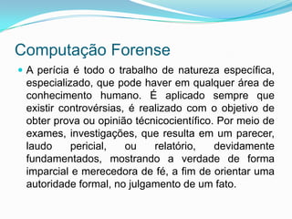 Computação Forense
 A perícia é todo o trabalho de natureza específica,
 especializado, que pode haver em qualquer área de
 conhecimento humano. É aplicado sempre que
 existir controvérsias, é realizado com o objetivo de
 obter prova ou opinião técnicocientífico. Por meio de
 exames, investigações, que resulta em um parecer,
 laudo     pericial,   ou    relatório,   devidamente
 fundamentados, mostrando a verdade de forma
 imparcial e merecedora de fé, a fim de orientar uma
 autoridade formal, no julgamento de um fato.
 