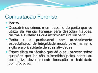 Computação Forense
 Perito
 Descobrir os crimes é um trabalho do perito que se
  utiliza da Perícia Forense para descobrir fraudes,
  rastros e evidências que incriminem um suspeito.
 Perito é o profissional com conhecimento
  especializado, de integridade moral, deve manter o
  sigilo e a privacidade de suas atividades.
 Especialista ou técnico que dá o seu parecer sobre
  questões que lhe são submetidas pelas partes ou
  pelo juiz, deve possuir formação e habilidade
  comprovadas.
 