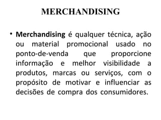 MERCHANDISING

• Merchandising é qualquer técnica, ação
  ou material promocional usado no
  ponto-de-venda    que     proporcione
  informação e melhor visibilidade a
  produtos, marcas ou serviços, com o
  propósito de motivar e influenciar as
  decisões de compra dos consumidores.
 