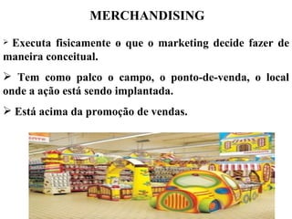 MERCHANDISING
Executa fisicamente o que o marketing decide fazer de
maneira conceitual.
 Tem como palco o campo, o ponto-de-venda, o local
onde a ação está sendo implantada.
 Está acima da promoção de vendas.
 