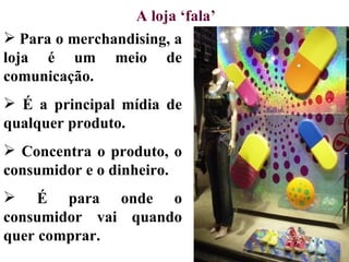 A loja ‘fala’
 Para o merchandising, a
loja é um meio de
comunicação.
 É a principal mídia de
qualquer produto.
 Concentra o produto, o
consumidor e o dinheiro.
 É para onde o
consumidor vai quando
quer comprar.
 