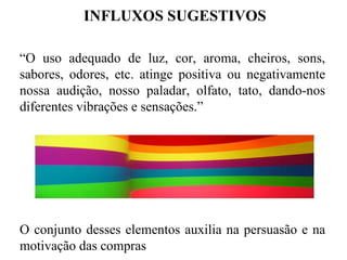 INFLUXOS SUGESTIVOS

“O uso adequado de luz, cor, aroma, cheiros, sons,
sabores, odores, etc. atinge positiva ou negativamente
nossa audição, nosso paladar, olfato, tato, dando-nos
diferentes vibrações e sensações.”




O conjunto desses elementos auxilia na persuasão e na
motivação das compras
 