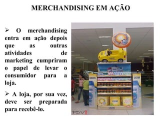 MERCHANDISING EM AÇÃO


 O merchandising
entra em ação depois
que      as   outras
atividades        de
marketing cumpriram
o papel de levar o
consumidor para a
loja.
 A loja, por sua vez,
deve ser preparada
para recebê-lo.
 