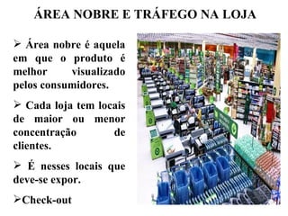 ÁREA NOBRE E TRÁFEGO NA LOJA

 Área nobre é aquela
em que o produto é
melhor     visualizado
pelos consumidores.
 Cada loja tem locais
de maior ou menor
concentração       de
clientes.
 É nesses locais que
deve-se expor.
Check-out
 