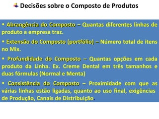Decisões sobre o Composto de Produtos

• Abrangência do Composto – Quantas diferentes linhas de
produto a empresa traz.
• Extensão do Composto (portfólio) – Número total de itens
no Mix.
• Profundidade do Composto – Quantas opções em cada
produto da Linha. Ex. Creme Dental em três tamanhos e
duas fórmulas (Normal e Menta)
• Consistência do Composto – Proximidade com que as
várias linhas estão ligadas, quanto ao uso final, exigências
de Produção, Canais de Distribuição.
 
