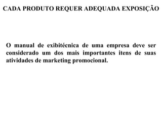 CADA PRODUTO REQUER ADEQUADA EXPOSIÇÃO




O manual de exibitécnica de uma empresa deve ser
considerado um dos mais importantes itens de suas
atividades de marketing promocional.
 