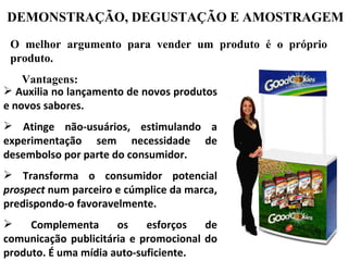 DEMONSTRAÇÃO, DEGUSTAÇÃO E AMOSTRAGEM
 O melhor argumento para vender um produto é o próprio
 produto.
    Vantagens:
 Auxilia no lançamento de novos produtos
e novos sabores.
 Atinge não-usuários, estimulando a
experimentação sem necessidade de
desembolso por parte do consumidor.
 Transforma o consumidor potencial
prospect num parceiro e cúmplice da marca,
predispondo-o favoravelmente.
    Complementa      os    esforços   de
comunicação publicitária e promocional do
produto. É uma mídia auto-suficiente.
 