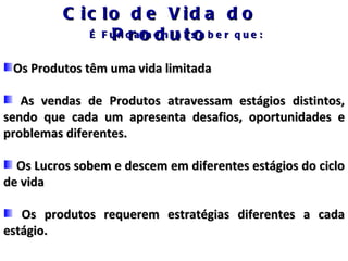 C ic lo d e V id a d o
             É F u n d ao e n u l s a b e r q u e :
                 P r m d ta t o
 Os Produtos têm uma vida limitada

   As vendas de Produtos atravessam estágios distintos,
sendo que cada um apresenta desafios, oportunidades e
problemas diferentes.

  Os Lucros sobem e descem em diferentes estágios do ciclo
de vida

   Os produtos requerem estratégias diferentes a cada
estágio.
 
