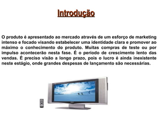 Introdução

O produto é apresentado ao mercado através de um esforço de marketing
intenso e focado visando estabelecer uma identidade clara e promover ao
máximo o conhecimento do produto. Muitas compras de teste ou por
impulso acontecerão nesta fase. É o período de crescimento lento das
vendas. É preciso visão a longo prazo, pois o lucro é ainda inexistente
neste estágio, onde grandes despesas de lançamento são necessárias.
 