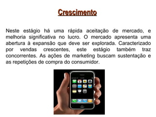 Crescimento

Neste estágio há uma rápida aceitação de mercado, e
melhoria significativa no lucro. O mercado apresenta uma
abertura à expansão que deve ser explorada. Caracterizado
por vendas crescentes, este estágio também traz
concorrentes. As ações de marketing buscam sustentação e
as repetições de compra do consumidor.
 