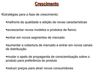 Crescimento

•Estratégias para a fase de crescimento:

   •melhoria da qualidade e adição de novas características

   •acrescentar novos modelos e produtos de flanco

   •entrar em novos segmentos de mercado

   •aumentar a cobertura de mercado e entrar em novos canais
   de distribuição

   •mudar o apelo de propaganda de conscientização sobre o
   produto para preferência do produto

   •reduzir preços para atrair novos consumidores
 