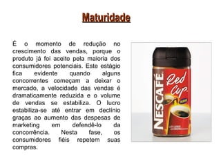 Maturidade

É o momento de redução no
crescimento das vendas, porque o
produto já foi aceito pela maioria dos
consumidores potenciais. Este estágio
fica     evidente    quando      alguns
concorrentes começam a deixar o
mercado, a velocidade das vendas é
dramaticamente reduzida e o volume
de vendas se estabiliza. O lucro
estabiliza-se até entrar em declínio
graças ao aumento das despesas de
marketing      em     defendê-lo     da
concorrência.     Nesta    fase,     os
consumidores fiéis repetem suas
compras.
 