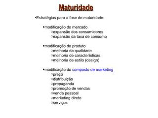Maturidade
•Estratégias para a fase de maturidade:

    •modificação do mercado
       oexpansão dos consumidores
       oexpansão da taxa de consumo

    •modificação do produto
       omelhoria da qualidade
       omelhoria de características
       omelhoria de estilo (design)

    •modificação do composto de marketing
       opreço
       odistribuição
       opropaganda
       opromoção de vendas
       ovenda pessoal
       omarketing direto
       oserviços
 
