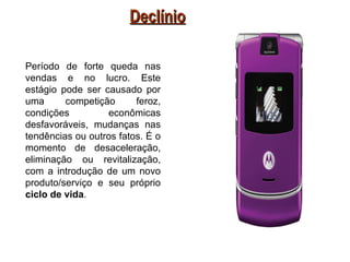 Declínio

Período de forte queda nas
vendas e no lucro. Este
estágio pode ser causado por
uma      competição      feroz,
condições         econômicas
desfavoráveis, mudanças nas
tendências ou outros fatos. É o
momento de desaceleração,
eliminação ou revitalização,
com a introdução de um novo
produto/serviço e seu próprio
ciclo de vida.
 