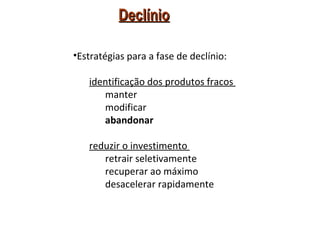 Declínio

•Estratégias para a fase de declínio:

   identificação dos produtos fracos
      manter
      modificar
      abandonar

   reduzir o investimento
      retrair seletivamente
      recuperar ao máximo
      desacelerar rapidamente
 