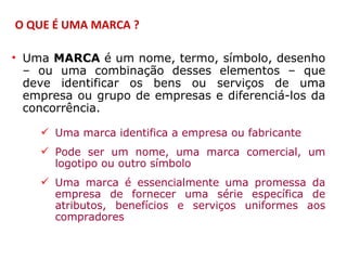 O QUE É UMA MARCA ?

• Uma MARCA é um nome, termo, símbolo, desenho
  – ou uma combinação desses elementos – que
  deve identificar os bens ou serviços de uma
  empresa ou grupo de empresas e diferenciá-los da
  concorrência.

     Uma marca identifica a empresa ou fabricante
     Pode ser um nome, uma marca comercial, um
      logotipo ou outro símbolo
     Uma marca é essencialmente uma promessa da
      empresa de fornecer uma série específica de
      atributos, benefícios e serviços uniformes aos
      compradores
 