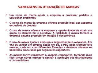 VANTAGENS DA UTILIZAÇÃO DE MARCAS

 Um nome de marca ajuda a empresa a processar pedidos e
  solucionar problemas

 O nome da marca da empresa oferece proteção legal aos aspectos
  exclusivos do produto

 O uso de marca oferece à empresa a oportunidade de atrair um
  grupo de clientes fiel e lucrativo. A fidelidade à marca fornece à
  empresa alguma proteção em relação à concorrência

 O uso de marca ajuda a empresa a segmentar seus mercados. Em
  vez de vender um simples sabão em pó, a P&G pode oferecer oito
  marcas, cada um com diferentes fórmulas e devendo oferecer os
  benefícios procurados por segmentos específicos

 As marcas fortes constroem a imagem corporativa, tornando mais
  fácil lançar novas marcas e ganhar a aceitação dos distribuidores
  e consumidores
 