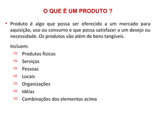O QUE É UM PRODUTO ?

• Produto é algo que possa ser oferecido a um mercado para
  aquisição, uso ou consumo e que possa satisfazer a um desejo ou
  necessidade. Os produtos vão além de bens tangíveis.
  Incluem:
     Produtos físicos
     Serviços
     Pessoas
     Locais
     Organizações
     Idéias
     Combinações dos elementos acima
 