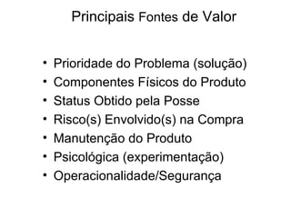 Principais Fontes de Valor


•   Prioridade do Problema (solução)
•   Componentes Físicos do Produto
•   Status Obtido pela Posse
•   Risco(s) Envolvido(s) na Compra
•   Manutenção do Produto
•   Psicológica (experimentação)
•   Operacionalidade/Segurança
 