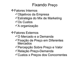 Fixando Preço
 Fatores Internos
   Objetivos da Empresa
   Estratégia do Mix de Marketing
   Os Custos
   A organização

 Fatores Externos
   O Mercado e a Demanda
   Fixação de Preço em Diferentes
    Mercados
   Percepção Sobre Preço e Valor
   Relação Preço-Demanda
   Custos x Preços dos Concorrentes
 