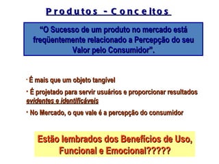 P r o d u t o s - C o n c e it o s

    “O Sucesso de um produto no mercado está
  freqüentemente relacionado a Percepção do seu
            Valor pelo Consumidor”.


• É mais que um objeto tangível

• É projetado para servir usuários e proporcionar resultados
evidentes e identificáveis
• No Mercado, o que vale é a percepção do consumidor


   Estão lembrados dos Benefícios de Uso,
        Funcional e Emocional?????
 