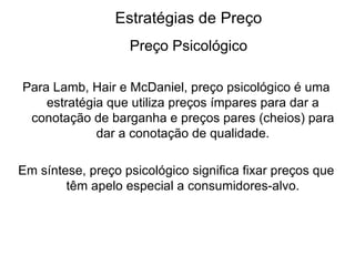 Estratégias de Preço
                   Preço Psicológico

Para Lamb, Hair e McDaniel, preço psicológico é uma
    estratégia que utiliza preços ímpares para dar a
 conotação de barganha e preços pares (cheios) para
             dar a conotação de qualidade.

Em síntese, preço psicológico significa fixar preços que
        têm apelo especial a consumidores-alvo.
 