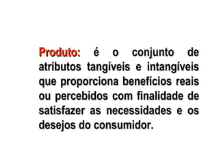 Produto: é o conjunto de
atributos tangíveis e intangíveis
que proporciona benefícios reais
ou percebidos com finalidade de
satisfazer as necessidades e os
desejos do consumidor.
 