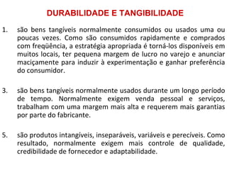 DURABILIDADE E TANGIBILIDADE
1.   são bens tangíveis normalmente consumidos ou usados uma ou
     poucas vezes. Como são consumidos rapidamente e comprados
     com freqüência, a estratégia apropriada é torná-los disponíveis em
     muitos locais, ter pequena margem de lucro no varejo e anunciar
     maciçamente para induzir à experimentação e ganhar preferência
     do consumidor.

3.   são bens tangíveis normalmente usados durante um longo período
     de tempo. Normalmente exigem venda pessoal e serviços,
     trabalham com uma margem mais alta e requerem mais garantias
     por parte do fabricante.

5.   são produtos intangíveis, inseparáveis, variáveis e perecíveis. Como
     resultado, normalmente exigem mais controle de qualidade,
     credibilidade de fornecedor e adaptabilidade.
 