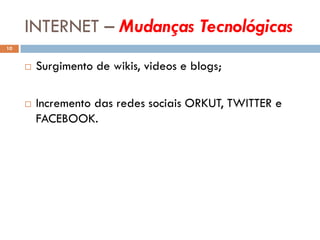 INTERNET – Mudanças Tecnológicas
10


        Surgimento de wikis, videos e blogs;

        Incremento das redes sociais ORKUT, TWITTER e
         FACEBOOK.
 