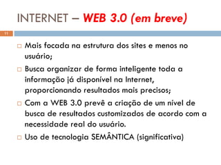 INTERNET – WEB 3.0 (em breve)
11


        Mais focada na estrutura dos sites e menos no
         usuário;
        Busca organizar de forma inteligente toda a
         informação já disponível na Internet,
         proporcionando resultados mais precisos;
        Com a WEB 3.0 prevê a criação de um nível de
         busca de resultados customizados de acordo com a
         necessidade real do usuário.
        Uso de tecnologia SEMÂNTICA (significativa)
 
