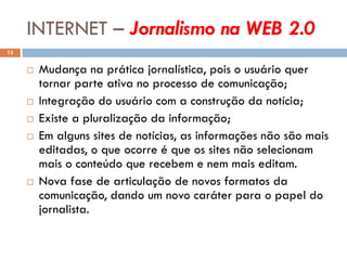 INTERNET – Jornalismo na WEB 2.0
13


        Mudança na prática jornalística, pois o usuário quer
         tornar parte ativa no processo de comunicação;
        Integração do usuário com a construção da notícia;
        Existe a pluralização da informação;
        Em alguns sites de notícias, as informações não são mais
         editadas, o que ocorre é que os sites não selecionam
         mais o conteúdo que recebem e nem mais editam.
        Nova fase de articulação de novos formatos da
         comunicação, dando um novo caráter para o papel do
         jornalista.
 
