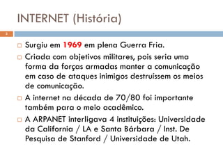 INTERNET (História)
3


       Surgiu em 1969 em plena Guerra Fria.
       Criada com objetivos militares, pois seria uma
        forma da forças armadas manter a comunicação
        em caso de ataques inimigos destruíssem os meios
        de comunicação.
       A internet na década de 70/80 foi importante
        também para o meio acadêmico.
       A ARPANET interligava 4 instituições: Universidade
        da California / LA e Santa Bárbara / Inst. De
        Pesquisa de Stanford / Universidade de Utah.
 