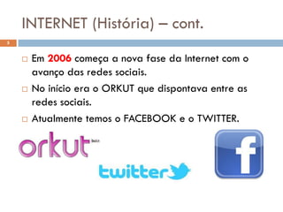 INTERNET (História) – cont.
5


       Em 2006 começa a nova fase da Internet com o
        avanço das redes sociais.
       No início era o ORKUT que dispontava entre as
        redes sociais.
       Atualmente temos o FACEBOOK e o TWITTER.
 