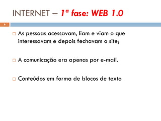 INTERNET – 1ª fase: WEB 1.0
6


       As pessoas acessavam, liam e viam o que
        interessavam e depois fechavam o site;

       A comunicação era apenas por e-mail.

       Conteúdos em forma de blocos de texto
 
