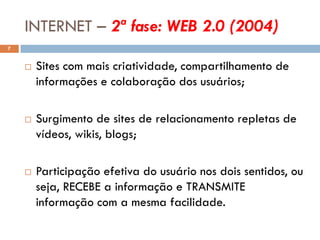 INTERNET – 2ª fase: WEB 2.0 (2004)
7


       Sites com mais criatividade, compartilhamento de
        informações e colaboração dos usuários;

       Surgimento de sites de relacionamento repletas de
        vídeos, wikis, blogs;

       Participação efetiva do usuário nos dois sentidos, ou
        seja, RECEBE a informação e TRANSMITE
        informação com a mesma facilidade.
 