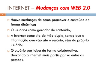 INTERNET – Mudanças com WEB 2.0
9


       Houve mudanças de como promover o conteúdo de
        forma dinâmica;
       O usuários como gerador de conteúdo;
       A internet como via de mão dupla, sendo que a
        informação que vão até o usuário, vêm do próprio
        usuário;
       O usuário participa de forma colaborativa,
        deixando a internet mais participativa entre as
        pessoas.
 
