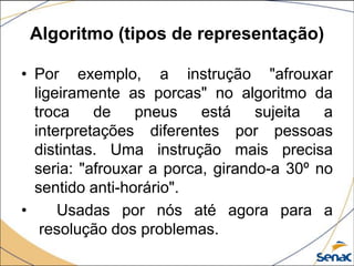 Algoritmo (tipos de representação)

• Por exemplo, a instrução "afrouxar
  ligeiramente as porcas" no algoritmo da
  troca    de    pneus    está    sujeita  a
  interpretações diferentes por pessoas
  distintas. Uma instrução mais precisa
  seria: "afrouxar a porca, girando-a 30º no
  sentido anti-horário".
•     Usadas por nós até agora para a
   resolução dos problemas.
 